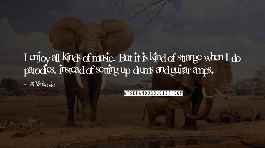 Al Yankovic Quotes: I enjoy all kinds of music. But it is kind of strange when I do parodies, instead of setting up drums and guitar amps.