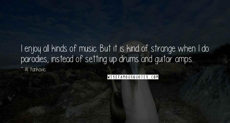 Al Yankovic Quotes: I enjoy all kinds of music. But it is kind of strange when I do parodies, instead of setting up drums and guitar amps.