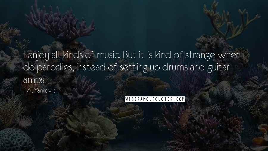 Al Yankovic Quotes: I enjoy all kinds of music. But it is kind of strange when I do parodies, instead of setting up drums and guitar amps.