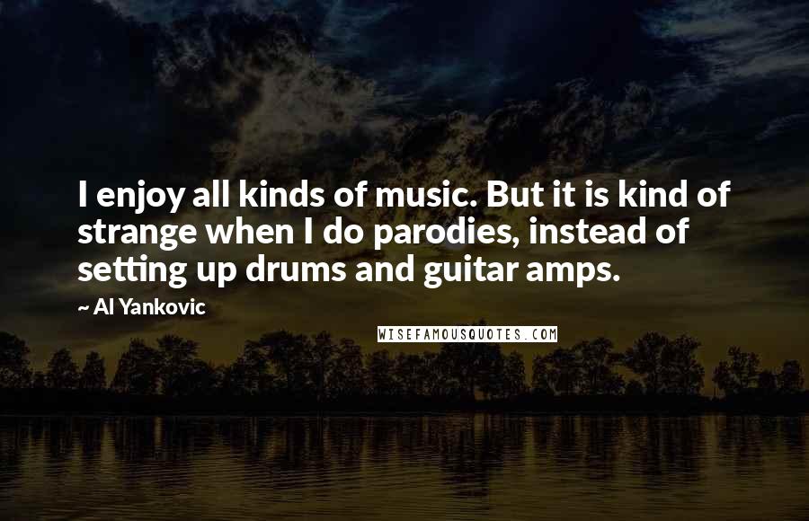 Al Yankovic Quotes: I enjoy all kinds of music. But it is kind of strange when I do parodies, instead of setting up drums and guitar amps.