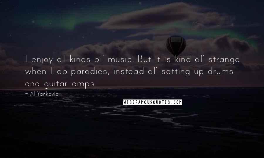 Al Yankovic Quotes: I enjoy all kinds of music. But it is kind of strange when I do parodies, instead of setting up drums and guitar amps.