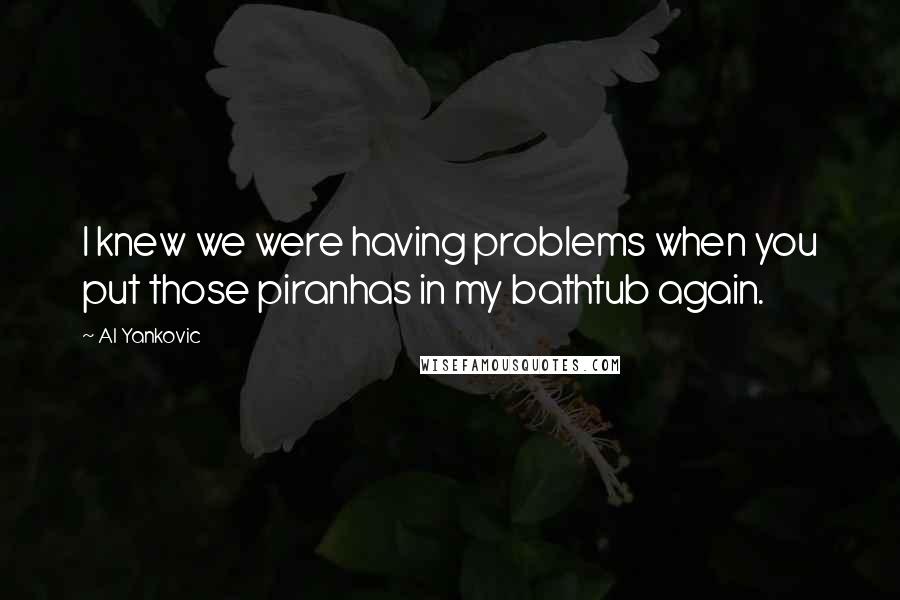 Al Yankovic Quotes: I knew we were having problems when you put those piranhas in my bathtub again.