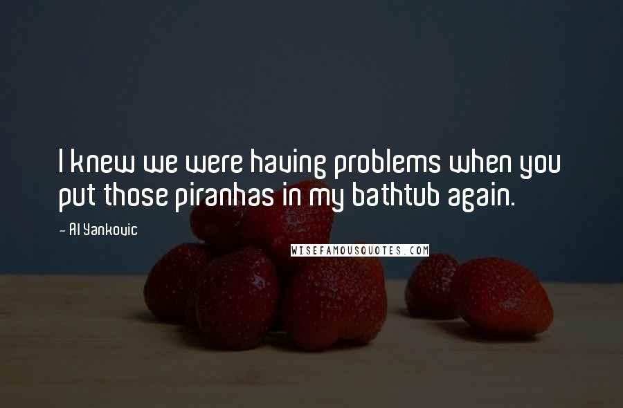 Al Yankovic Quotes: I knew we were having problems when you put those piranhas in my bathtub again.