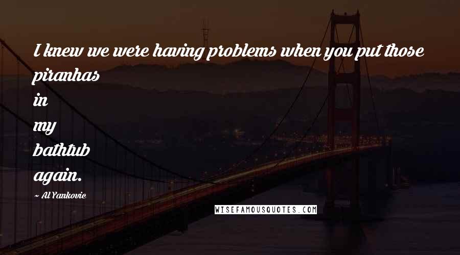 Al Yankovic Quotes: I knew we were having problems when you put those piranhas in my bathtub again.