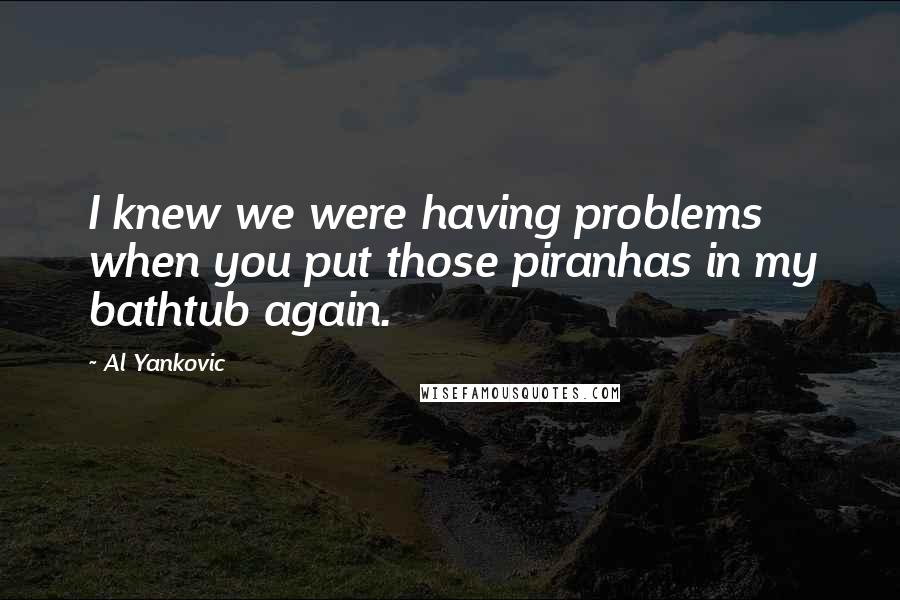 Al Yankovic Quotes: I knew we were having problems when you put those piranhas in my bathtub again.