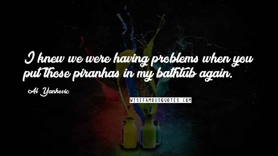 Al Yankovic Quotes: I knew we were having problems when you put those piranhas in my bathtub again.
