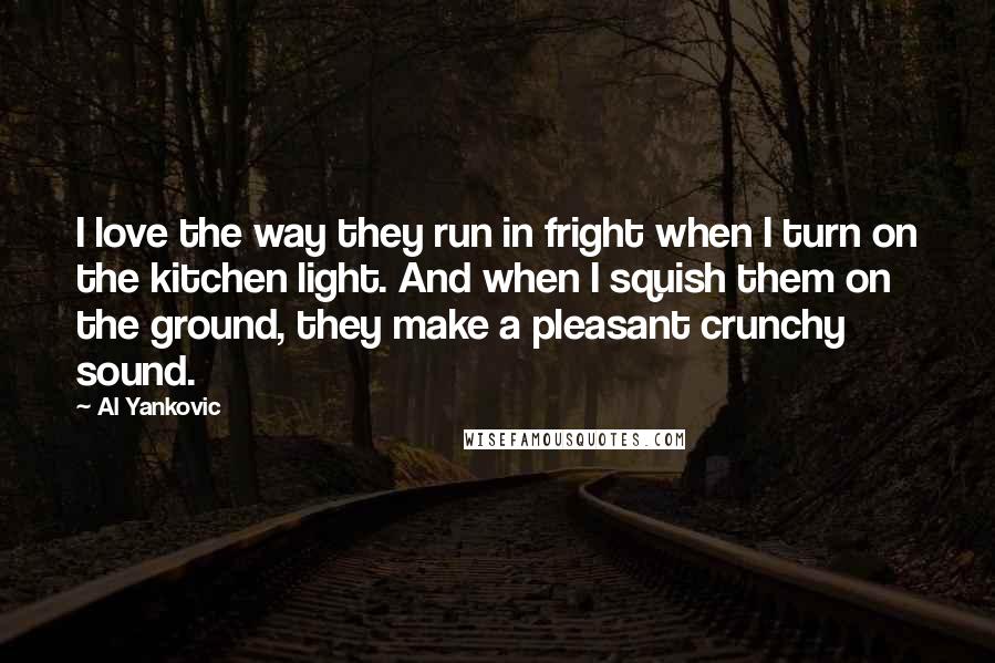 Al Yankovic Quotes: I love the way they run in fright when I turn on the kitchen light. And when I squish them on the ground, they make a pleasant crunchy sound.