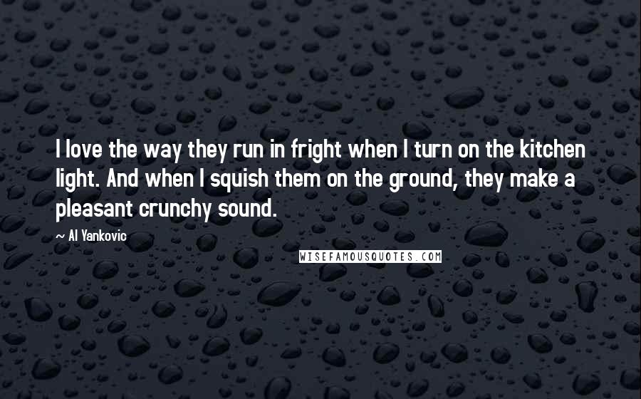 Al Yankovic Quotes: I love the way they run in fright when I turn on the kitchen light. And when I squish them on the ground, they make a pleasant crunchy sound.