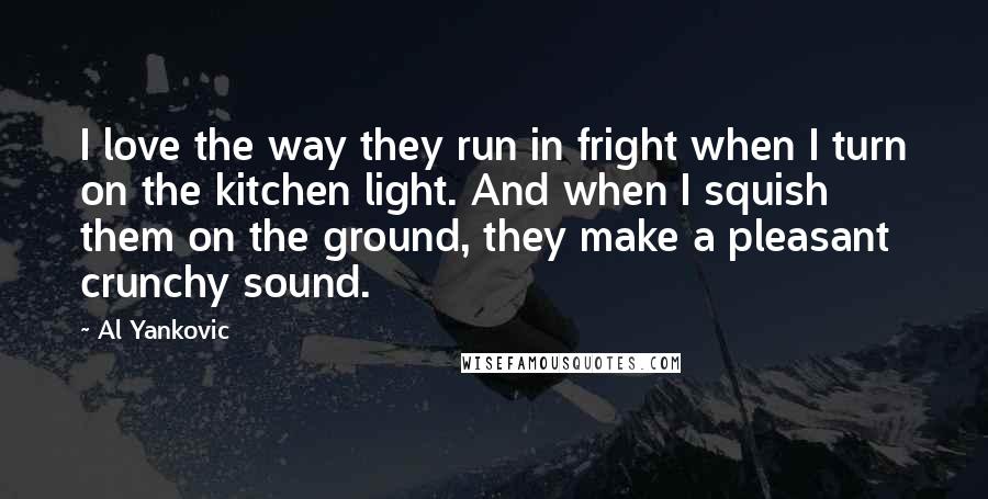 Al Yankovic Quotes: I love the way they run in fright when I turn on the kitchen light. And when I squish them on the ground, they make a pleasant crunchy sound.