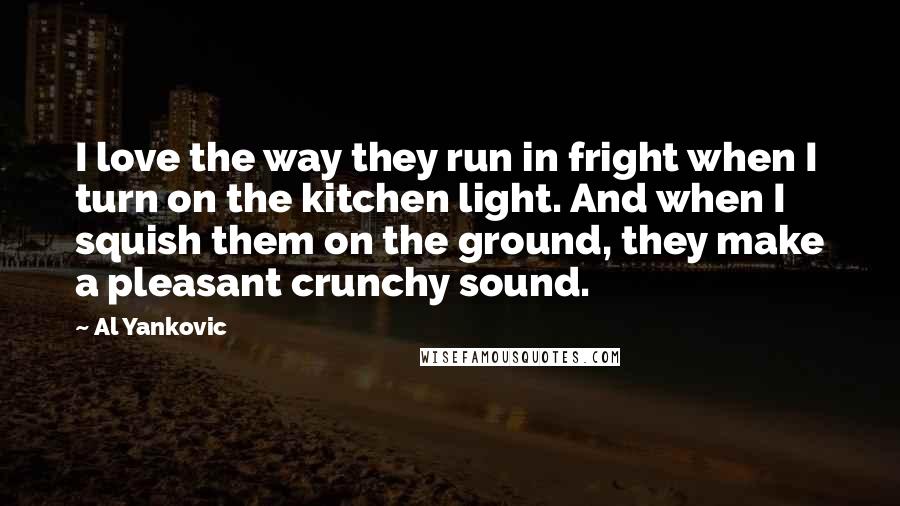 Al Yankovic Quotes: I love the way they run in fright when I turn on the kitchen light. And when I squish them on the ground, they make a pleasant crunchy sound.