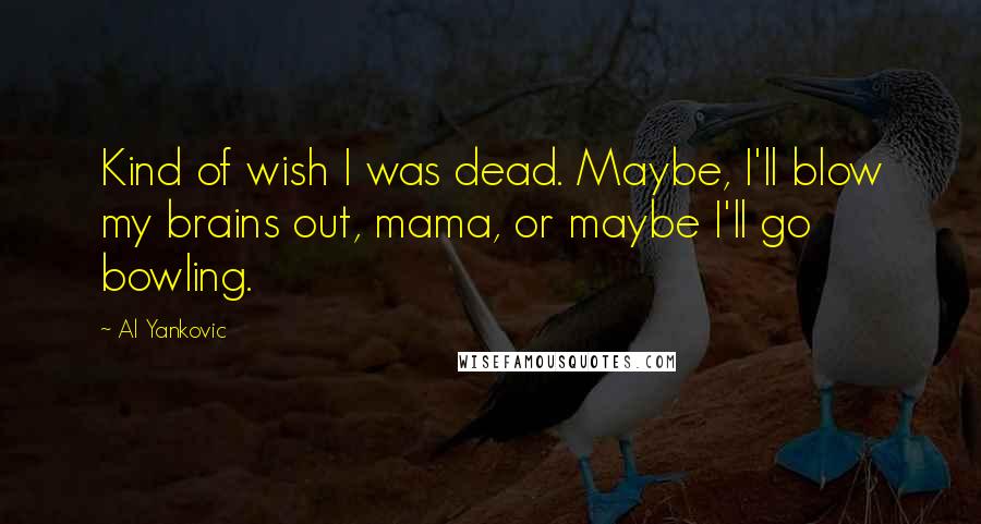 Al Yankovic Quotes: Kind of wish I was dead. Maybe, I'll blow my brains out, mama, or maybe I'll go bowling.