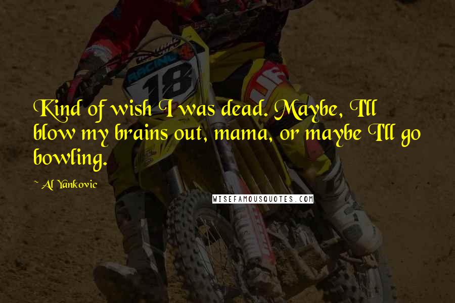 Al Yankovic Quotes: Kind of wish I was dead. Maybe, I'll blow my brains out, mama, or maybe I'll go bowling.