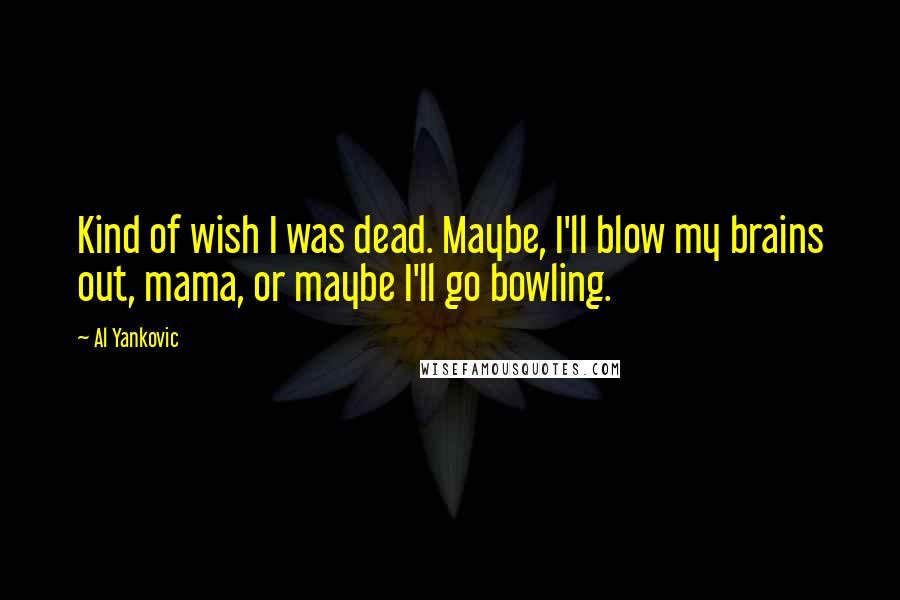 Al Yankovic Quotes: Kind of wish I was dead. Maybe, I'll blow my brains out, mama, or maybe I'll go bowling.