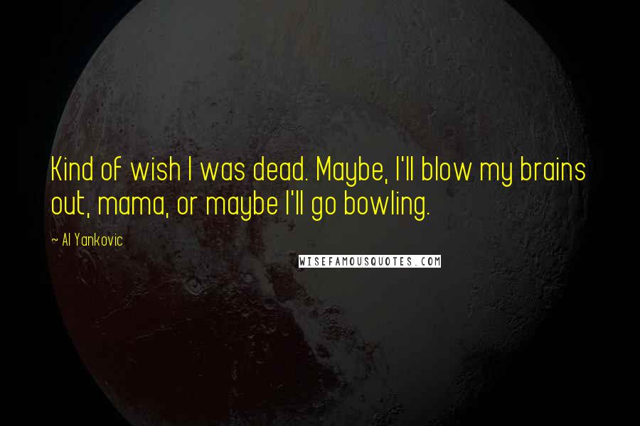 Al Yankovic Quotes: Kind of wish I was dead. Maybe, I'll blow my brains out, mama, or maybe I'll go bowling.