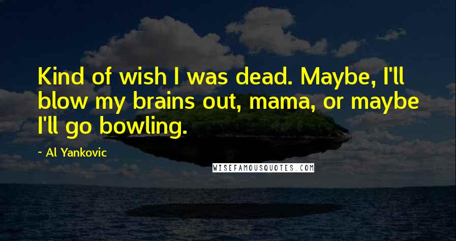 Al Yankovic Quotes: Kind of wish I was dead. Maybe, I'll blow my brains out, mama, or maybe I'll go bowling.