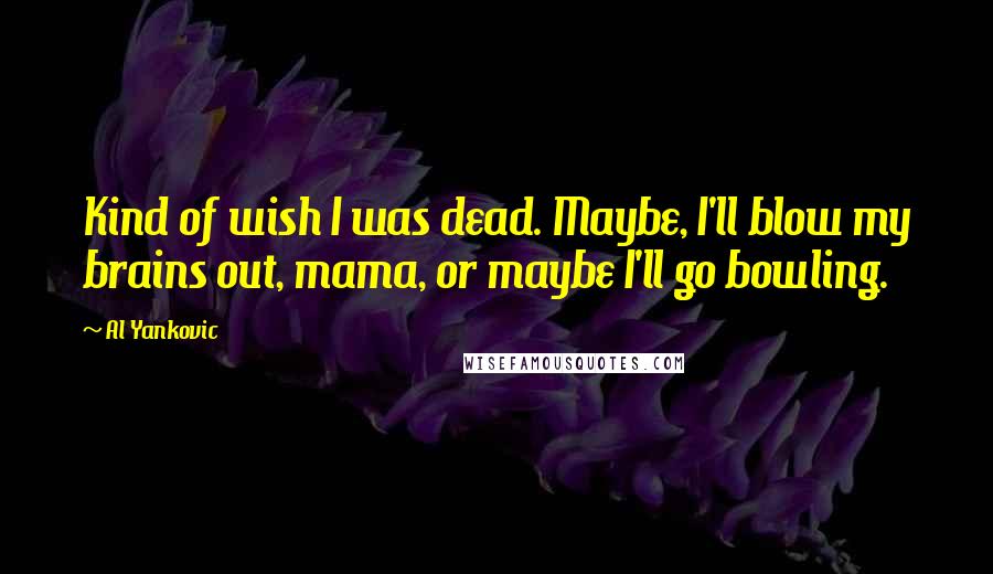 Al Yankovic Quotes: Kind of wish I was dead. Maybe, I'll blow my brains out, mama, or maybe I'll go bowling.