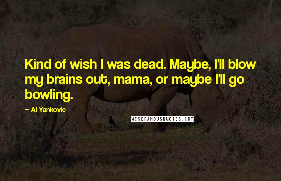 Al Yankovic Quotes: Kind of wish I was dead. Maybe, I'll blow my brains out, mama, or maybe I'll go bowling.