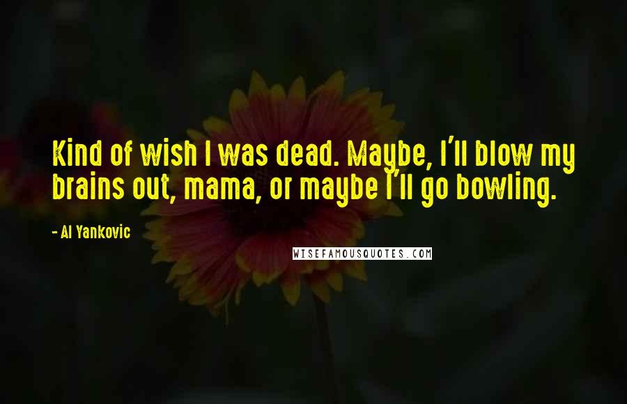 Al Yankovic Quotes: Kind of wish I was dead. Maybe, I'll blow my brains out, mama, or maybe I'll go bowling.