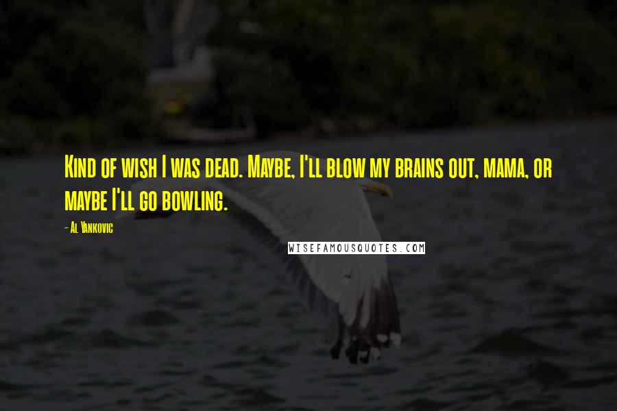 Al Yankovic Quotes: Kind of wish I was dead. Maybe, I'll blow my brains out, mama, or maybe I'll go bowling.