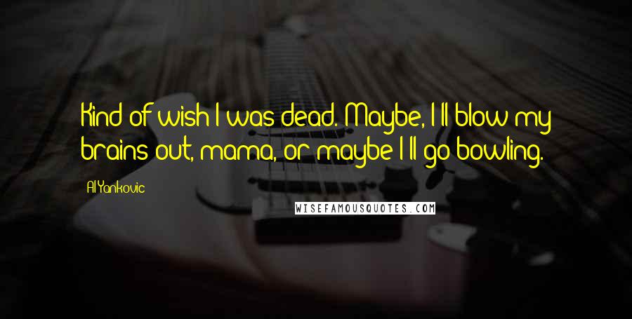 Al Yankovic Quotes: Kind of wish I was dead. Maybe, I'll blow my brains out, mama, or maybe I'll go bowling.