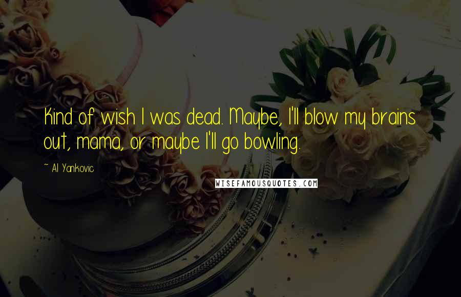 Al Yankovic Quotes: Kind of wish I was dead. Maybe, I'll blow my brains out, mama, or maybe I'll go bowling.