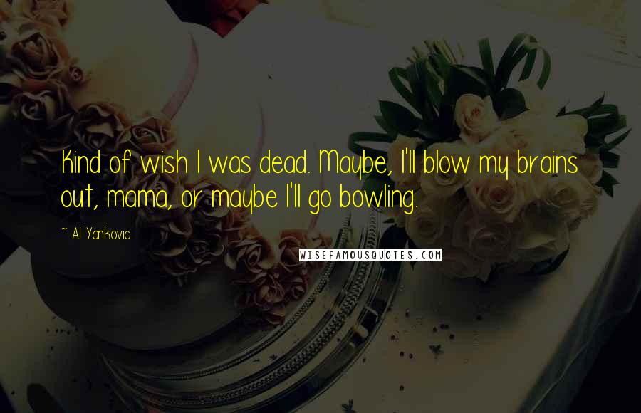 Al Yankovic Quotes: Kind of wish I was dead. Maybe, I'll blow my brains out, mama, or maybe I'll go bowling.