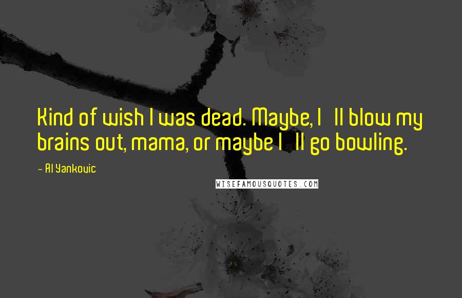 Al Yankovic Quotes: Kind of wish I was dead. Maybe, I'll blow my brains out, mama, or maybe I'll go bowling.