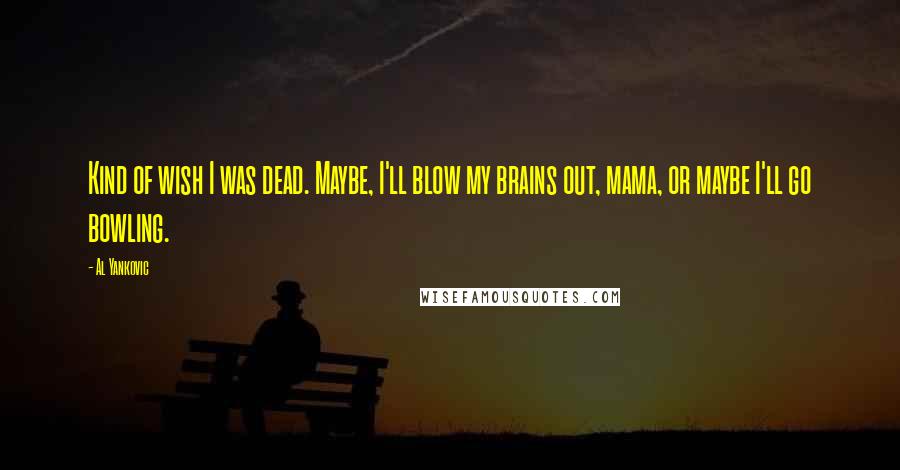 Al Yankovic Quotes: Kind of wish I was dead. Maybe, I'll blow my brains out, mama, or maybe I'll go bowling.