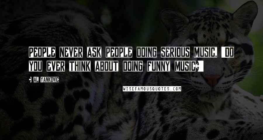 Al Yankovic Quotes: People never ask people doing serious music, 'Do you ever think about doing funny music?'