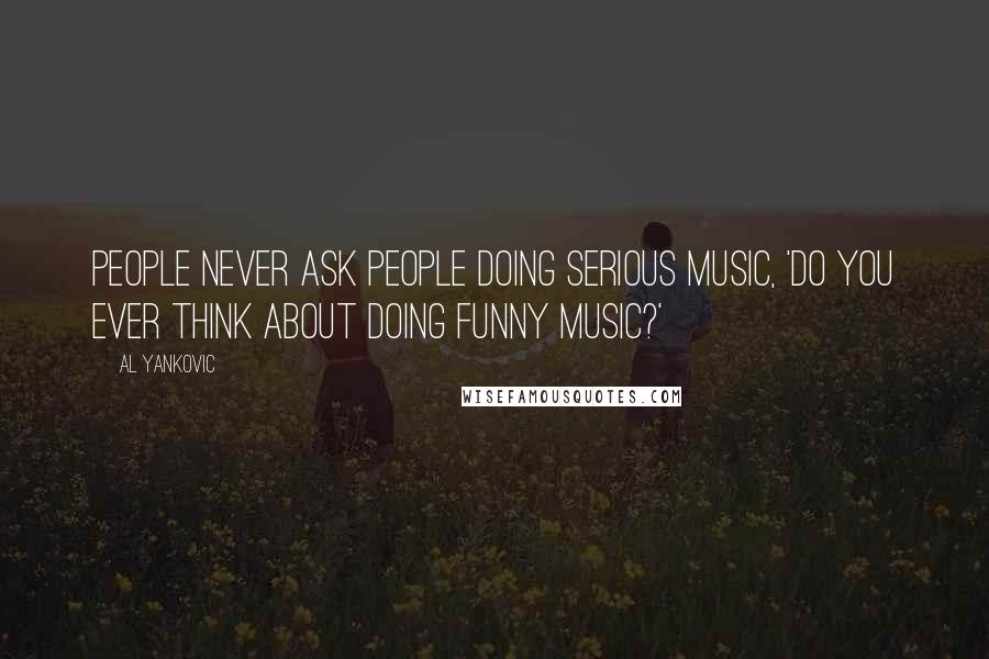 Al Yankovic Quotes: People never ask people doing serious music, 'Do you ever think about doing funny music?'