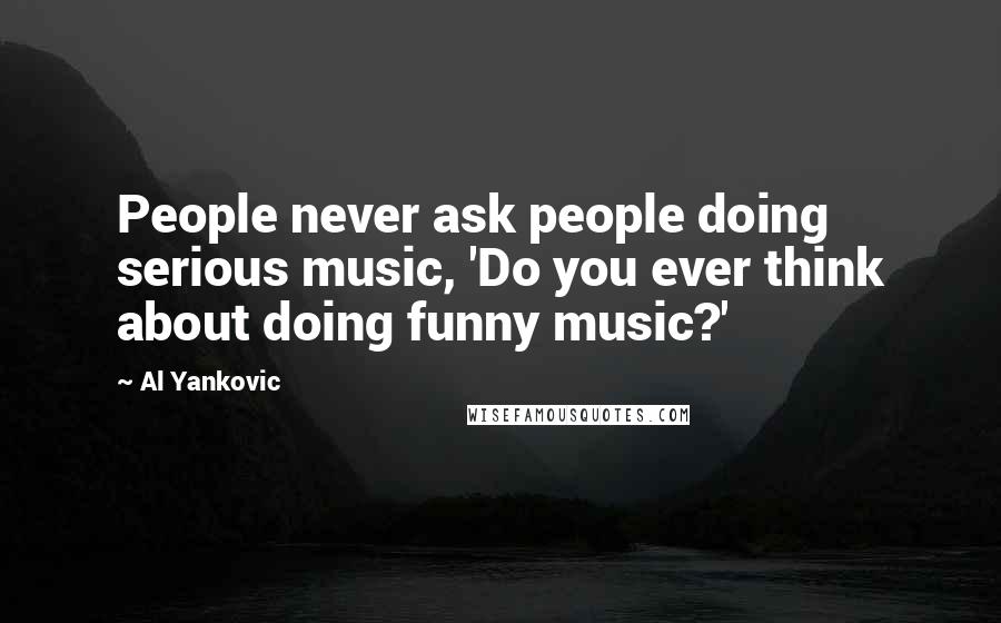 Al Yankovic Quotes: People never ask people doing serious music, 'Do you ever think about doing funny music?'