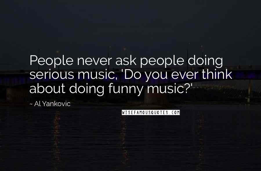 Al Yankovic Quotes: People never ask people doing serious music, 'Do you ever think about doing funny music?'