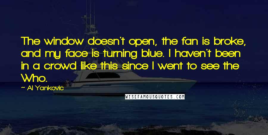 Al Yankovic Quotes: The window doesn't open, the fan is broke, and my face is turning blue. I haven't been in a crowd like this since I went to see the Who.