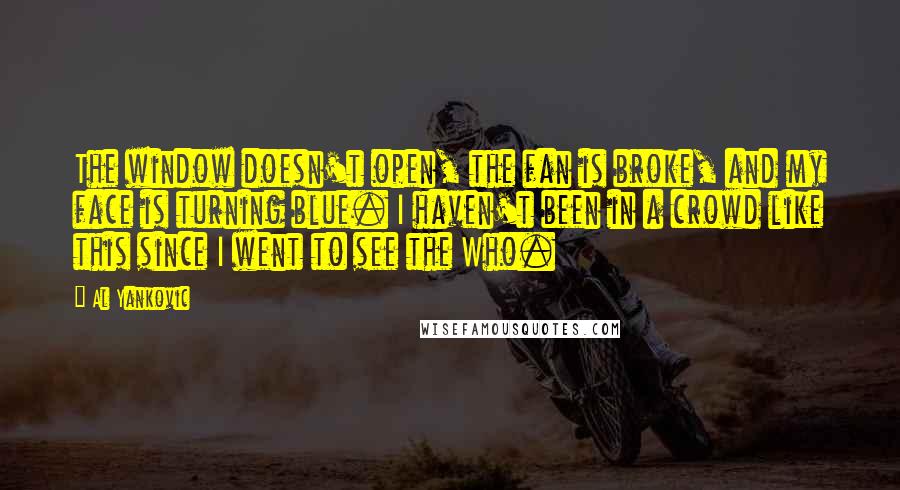 Al Yankovic Quotes: The window doesn't open, the fan is broke, and my face is turning blue. I haven't been in a crowd like this since I went to see the Who.