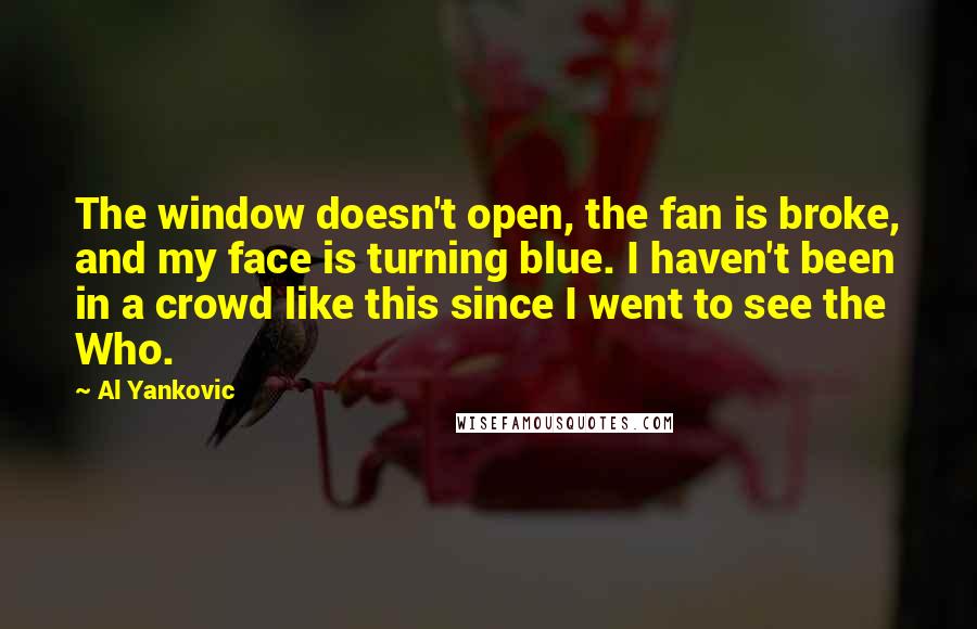 Al Yankovic Quotes: The window doesn't open, the fan is broke, and my face is turning blue. I haven't been in a crowd like this since I went to see the Who.