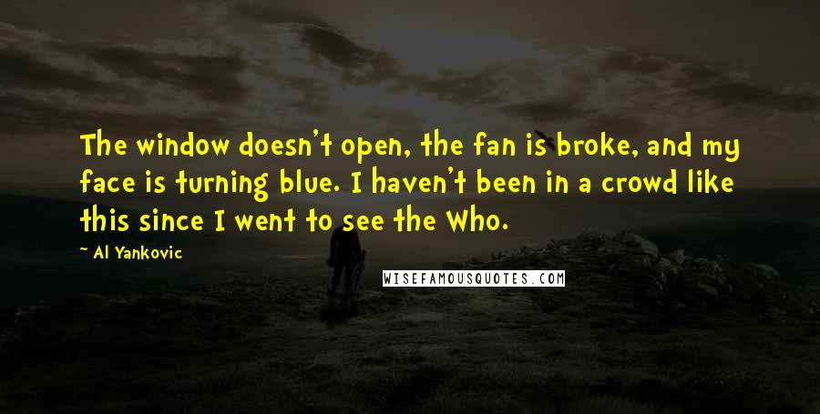 Al Yankovic Quotes: The window doesn't open, the fan is broke, and my face is turning blue. I haven't been in a crowd like this since I went to see the Who.