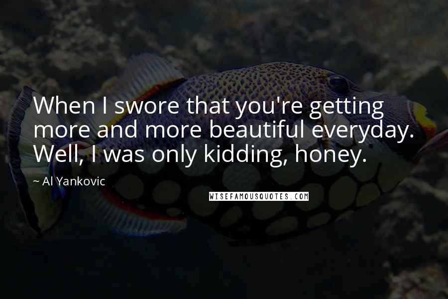 Al Yankovic Quotes: When I swore that you're getting more and more beautiful everyday. Well, I was only kidding, honey.