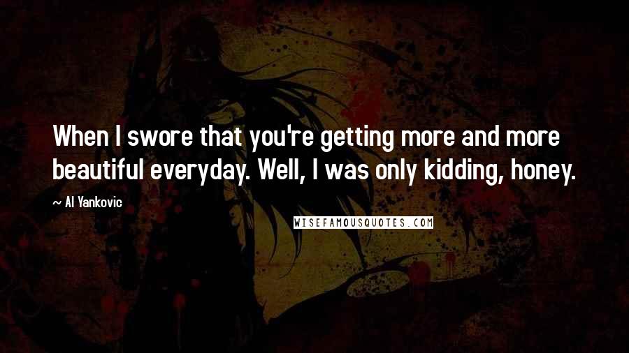 Al Yankovic Quotes: When I swore that you're getting more and more beautiful everyday. Well, I was only kidding, honey.