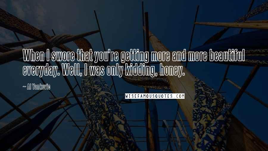 Al Yankovic Quotes: When I swore that you're getting more and more beautiful everyday. Well, I was only kidding, honey.