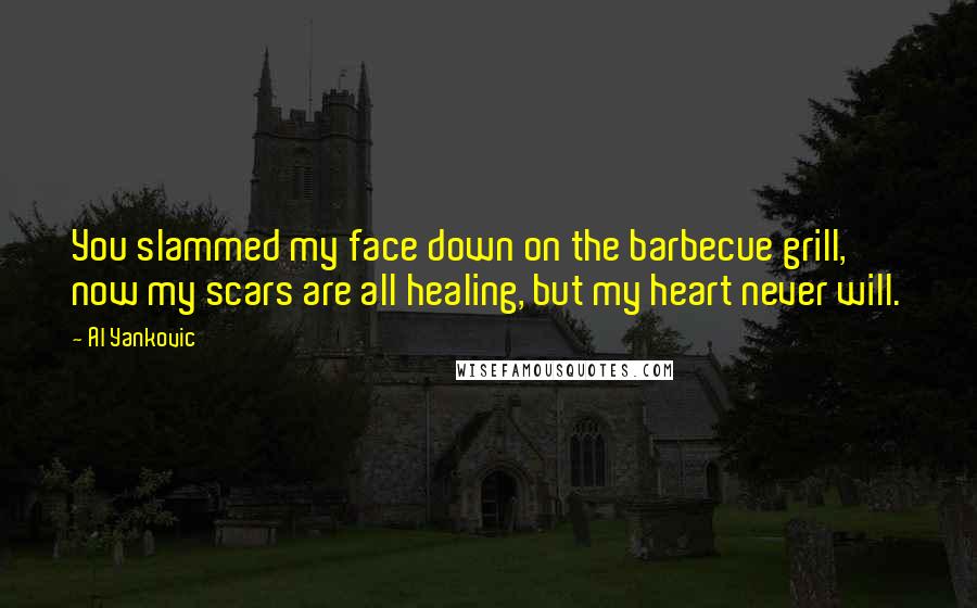 Al Yankovic Quotes: You slammed my face down on the barbecue grill, now my scars are all healing, but my heart never will.