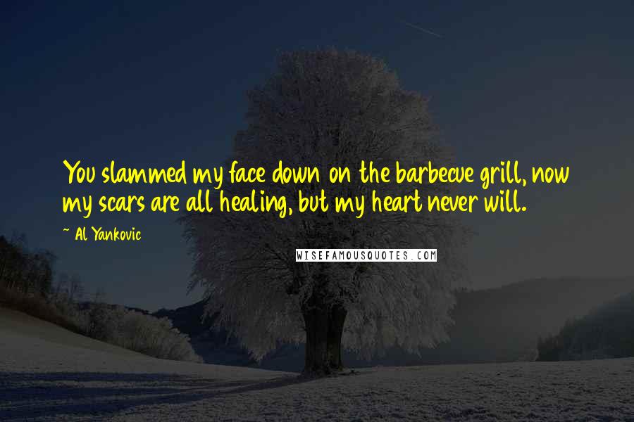 Al Yankovic Quotes: You slammed my face down on the barbecue grill, now my scars are all healing, but my heart never will.