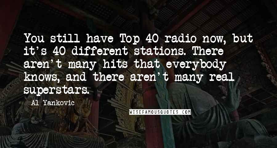 Al Yankovic Quotes: You still have Top 40 radio now, but it's 40 different stations. There aren't many hits that everybody knows, and there aren't many real superstars.