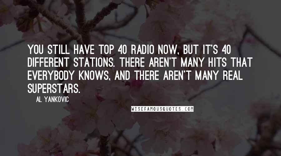 Al Yankovic Quotes: You still have Top 40 radio now, but it's 40 different stations. There aren't many hits that everybody knows, and there aren't many real superstars.