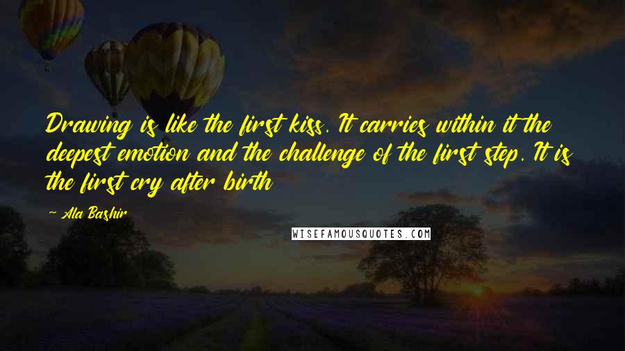 Ala Bashir Quotes: Drawing is like the first kiss. It carries within it the deepest emotion and the challenge of the first step. It is the first cry after birth