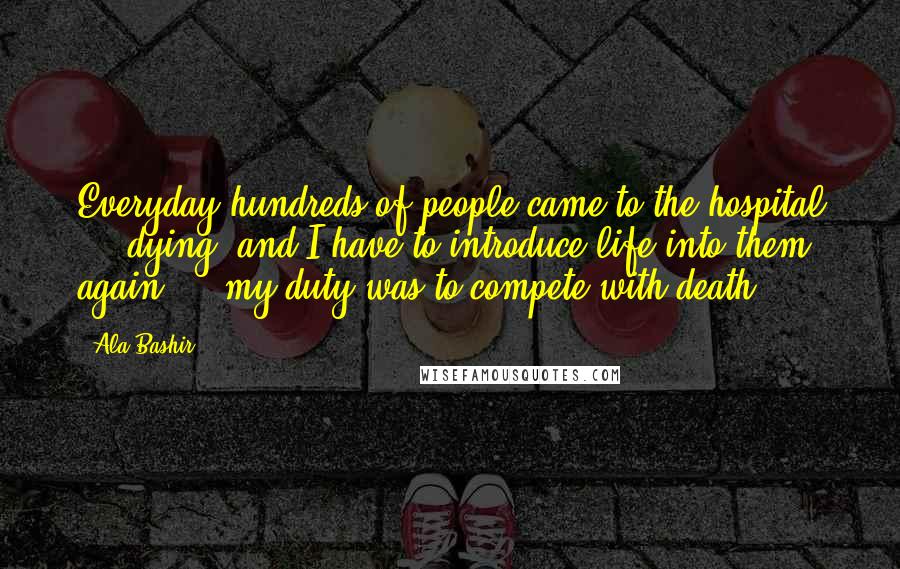 Ala Bashir Quotes: Everyday hundreds of people came to the hospital ... dying, and I have to introduce life into them again ... my duty was to compete with death.