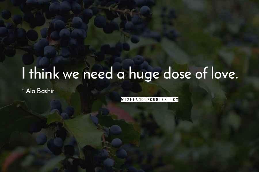 Ala Bashir Quotes: I think we need a huge dose of love.