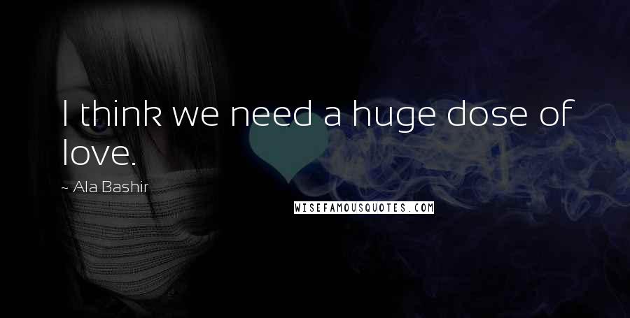 Ala Bashir Quotes: I think we need a huge dose of love.