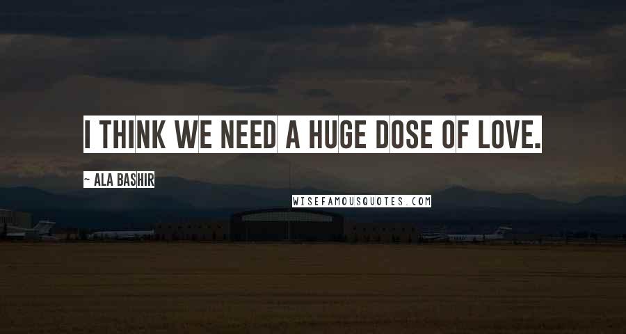 Ala Bashir Quotes: I think we need a huge dose of love.