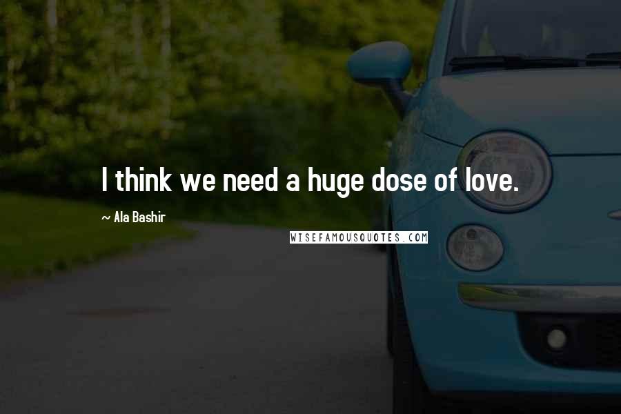 Ala Bashir Quotes: I think we need a huge dose of love.