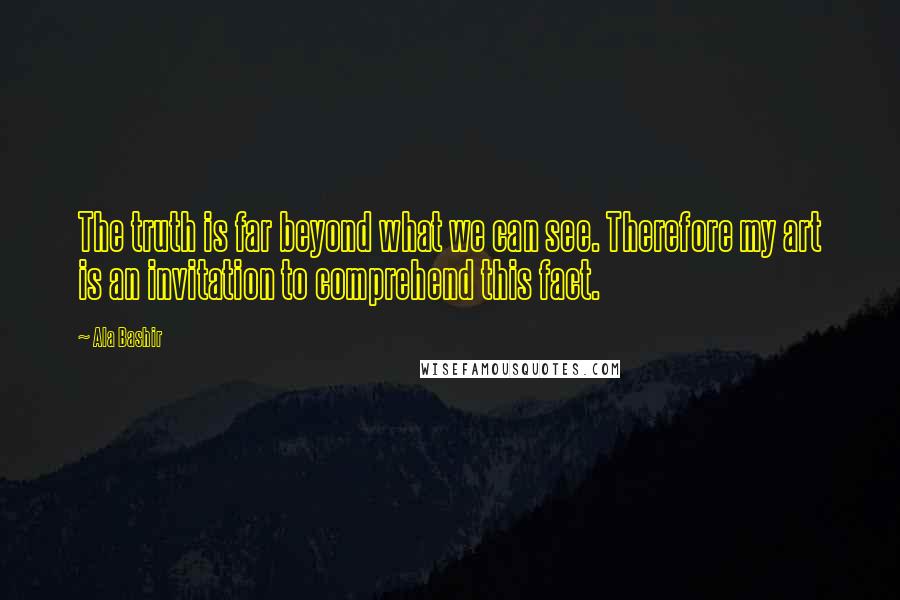 Ala Bashir Quotes: The truth is far beyond what we can see. Therefore my art is an invitation to comprehend this fact.